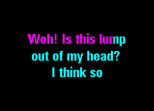 Woh! Is this lump

out of my head?
I think so