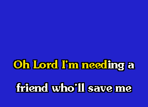 Oh Lord I'm needing a

friend who'll save me