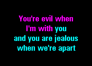 You're evil when
I'm with you

and you are jealous
when we're apart