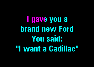 I gave you a
brand new Ford

You saidi
I want a Cadillac