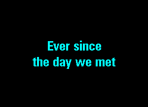 Ever since

the day we met