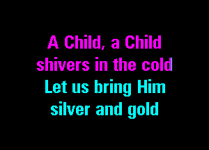A Child, a Child
shivers in the cold

Let us bring Him
silver and gold