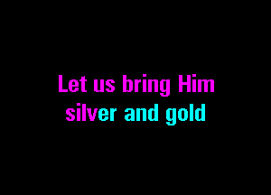 Let us bring Him

silver and gold