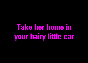 Take her home in

your hairy little car