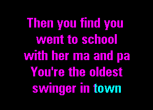 Then you find you
went to school

with her ma and pa
You're the oldest
swinger in town