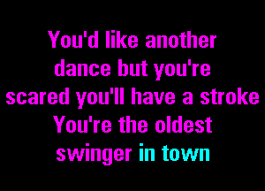 You'd like another
dance but you're
scared you'll have a stroke
You're the oldest
swinger in town