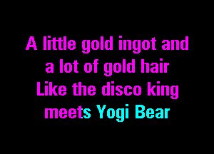 A little gold ingot and
a lot of gold hair

Like the disco king
meets Yogi Bear
