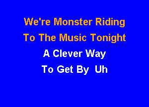 We're Monster Riding
To The Music Tonight
A Clever Way

To Get By Uh