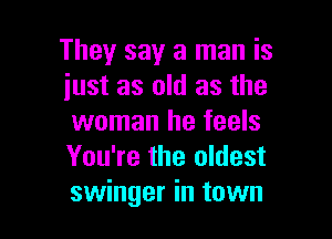 They say a man is
just as old as the

woman he feels
You're the oldest
swinger in town