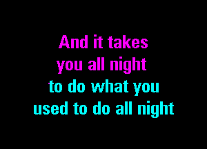And it takes
you all night

to do what you
used to do all night