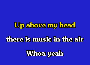 Up above my head

there is music in the air

Whoa yeah