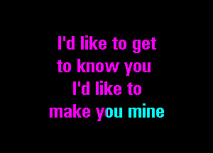 I'd like to get
to know you

I'd like to
make you mine