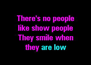 There's no people
like show people

They smile when
they are low