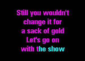 Still you wouldn't
change it for

a sack of gold
Let's go on
with the show