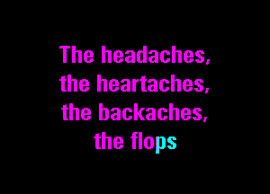 The headaches,
the heartaches,

the hackaches,
the flops