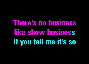 There's no business

like show business
If you tell me it's so