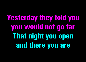 Yesterday they told you
you would not go far

That night you open
and there you are