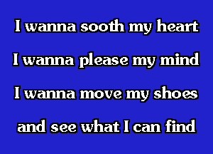 I wanna sooth my heart
I wanna please my mind
I wanna move my shoes

and see what I can find