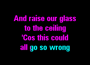 And raise our glass
to the ceiling

'Cos this could
all go so wrong