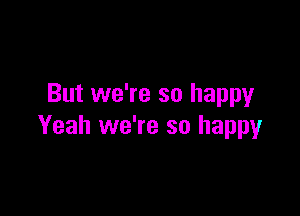 But we're so happy

Yeah we're so happy