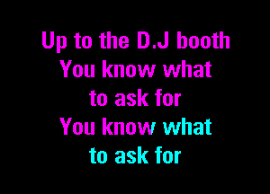 Up to the D.J booth
You know what

to ask for
You know what
to ask for