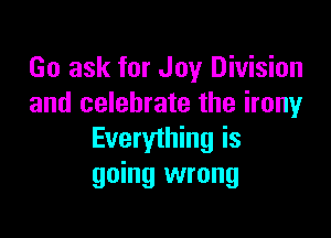 Go ask for Joy Division
and celebrate the irony

Everything is
going wrong