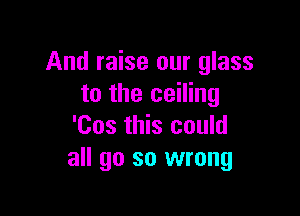 And raise our glass
to the ceiling

'Cos this could
all go so wrong