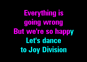 Everything is
going wrong

But we're so happy
Let's dance
to Joy Division