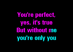 You're perfect,
yes, it's true

But without me
you're only you