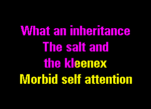 What an inheritance
The salt and

the kleenex
Morbid self attention
