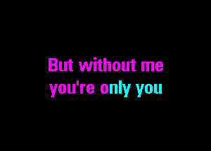 But without me

you're only you