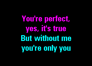 You're perfect,
yes, it's true

But without me
you're only you