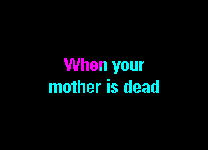 When your

mother is dead