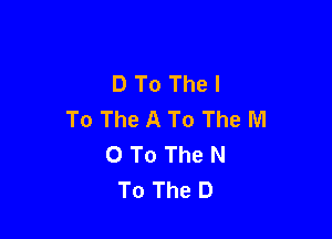 D To The I
To The A To The M

0 To The N
To The D