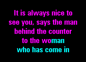 It is always nice to
see you, says the man
behind the counter
to the woman
who has come in