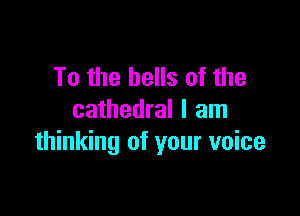 To the bells of the

cathedral I am
thinking of your voice