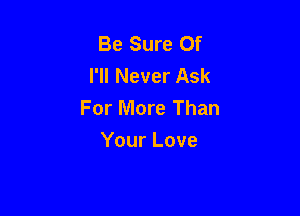 Be Sure 0f
I'll Never Ask
For More Than

Your Love