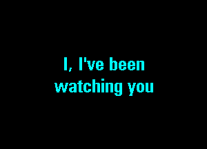 I. I've been

watching you