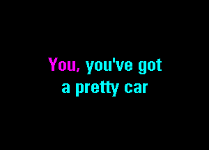 You, you've got

a pretty car