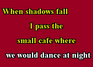 When shadows fall
I pass the

small cafe Where

we would dance at night