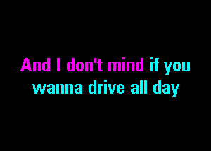 And I don't mind if you

wanna drive all day