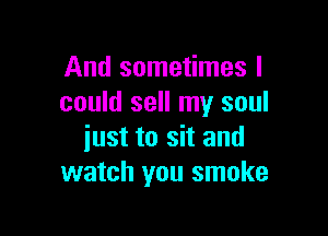 And sometimes I
could sell my soul

iust to sit and
watch you smoke