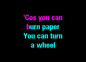 'Cos you can
burn paper

You can turn
a wheel