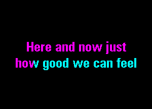 Here and now iust

how good we can feel