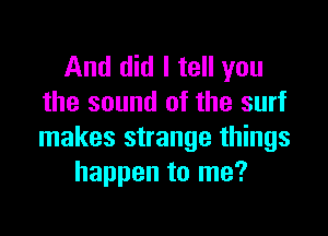 And did I tell you
the sound of the surf

makes strange things
happen to me?