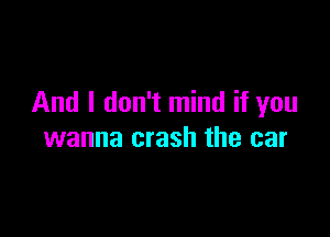 And I don't mind if you

wanna crash the car