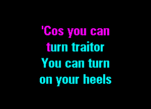 'Cos you can
turn traitor

You can turn
on your heels