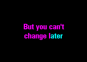 But you can't

change later