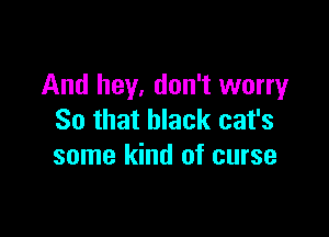 And hey, don't worry

So that black cat's
some kind of curse