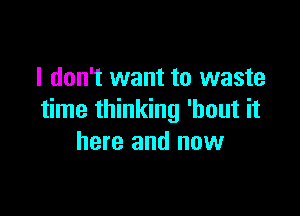 I don't want to waste

time thinking 'hout it
here and now